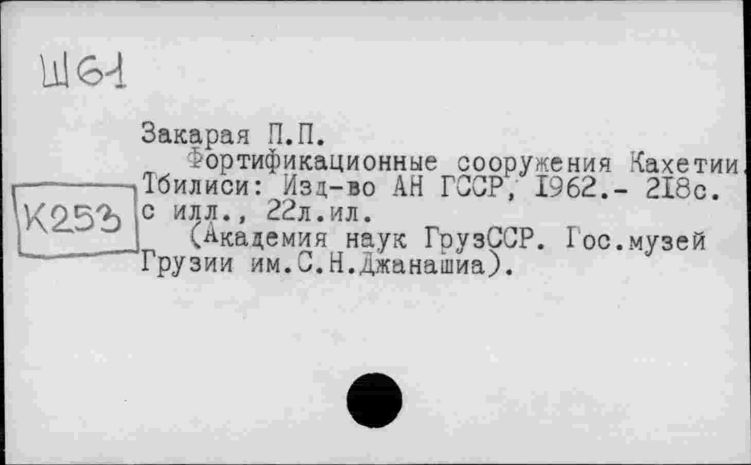 ﻿Ul 64
Закарая П.П.
Фортификационные сооружения Кахетии -------.Тбилиси: Изд-во АН ГССР, 1962.- 218с. К25Ъ с илл., 22л.ил.
’ '	__! (Академия наук ГрузССР. Гос.музей
Грузии им.0.Н.джанашиа).